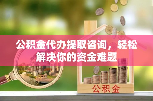 江阳公积金代办提取咨询，轻松解决你的资金难题