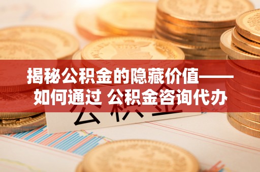 江阳揭秘公积金的隐藏价值——如何通过 公积金咨询代办提取 优化财富管理