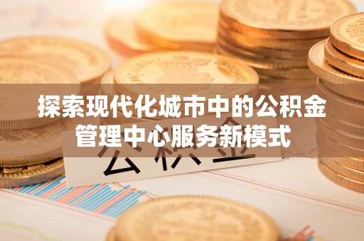 江阳探索现代化城市中的公积金管理中心服务新模式