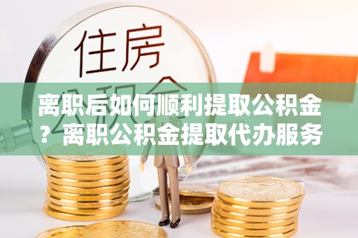 江阳离职后如何顺利提取公积金？离职公积金提取代办服务帮你搞定！