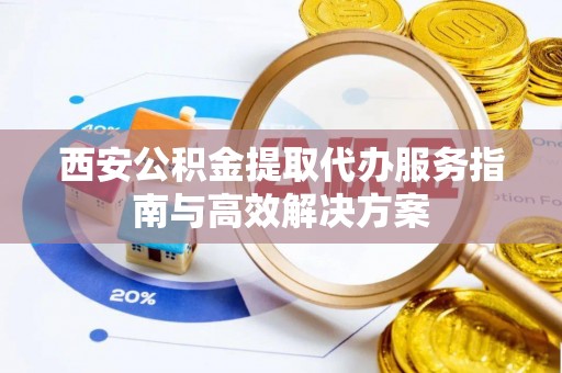 江阳西安公积金提取代办服务指南与高效解决方案