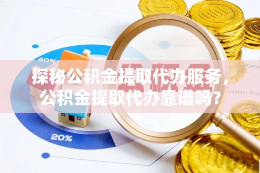 江阳探秘公积金提取代办服务，公积金提取代办靠谱吗？