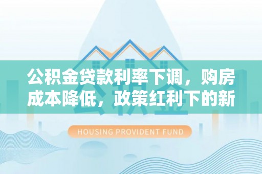 江阳公积金贷款利率下调，购房成本降低，政策红利下的新机遇