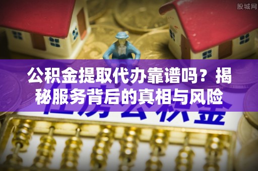 江阳公积金提取代办靠谱吗？揭秘服务背后的真相与风险