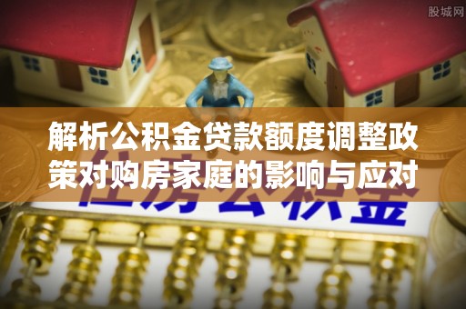 江阳解析公积金贷款额度调整政策对购房家庭的影响与应对策略