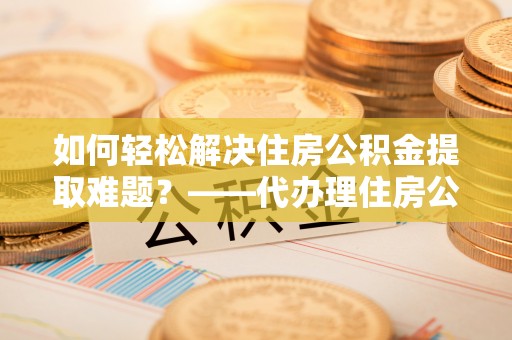 江阳如何轻松解决住房公积金提取难题？——代办理住房公积金提取服务解析
