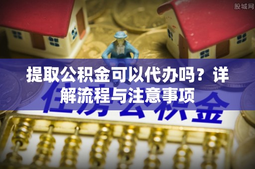 江阳提取公积金可以代办吗？详解流程与注意事项