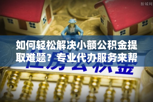 江阳如何轻松解决小额公积金提取难题？专业代办服务来帮忙