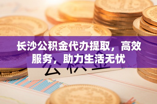 江阳长沙公积金代办提取，高效服务，助力生活无忧