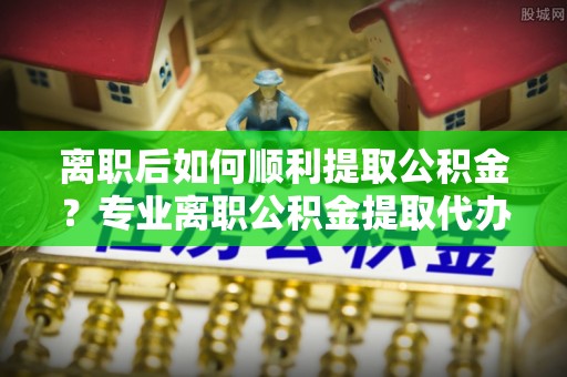 江阳离职后如何顺利提取公积金？专业离职公积金提取代办服务指南