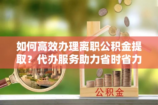 江阳如何高效办理离职公积金提取？代办服务助力省时省力
