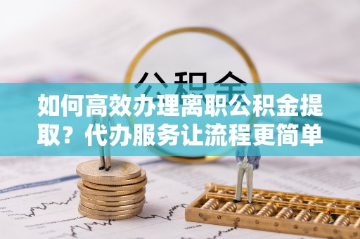 江阳如何高效办理离职公积金提取？代办服务让流程更简单