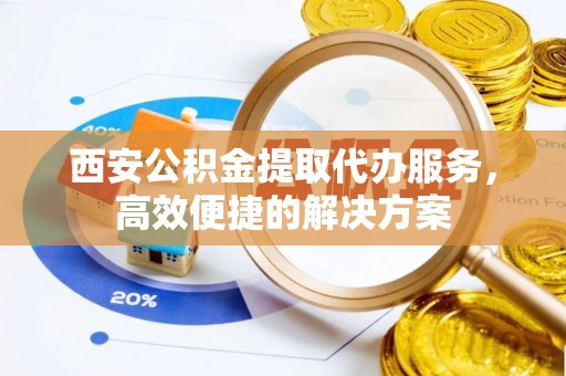 江阳西安公积金提取代办服务，高效便捷的解决方案