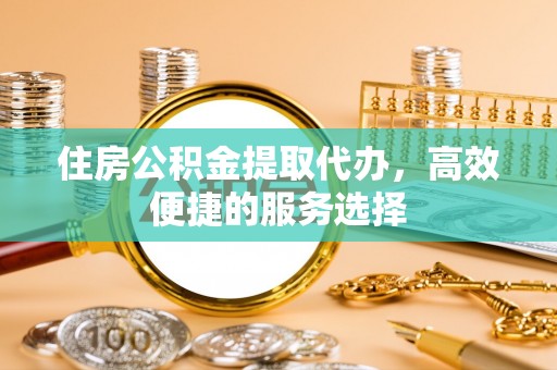 江阳住房公积金提取代办，高效便捷的服务选择