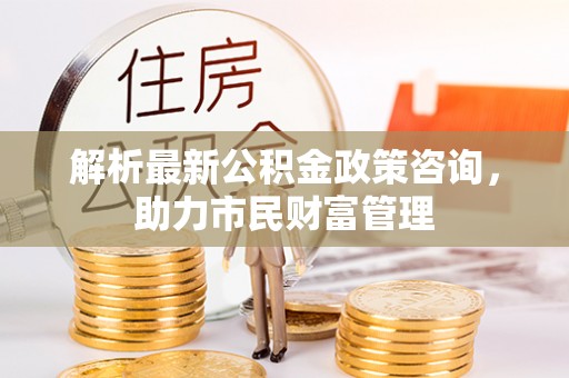 江阳解析最新公积金政策咨询，助力市民财富管理