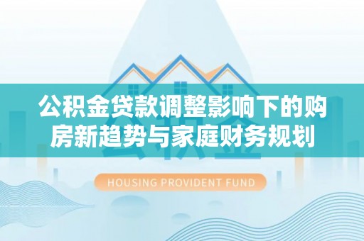 江阳公积金贷款调整影响下的购房新趋势与家庭财务规划