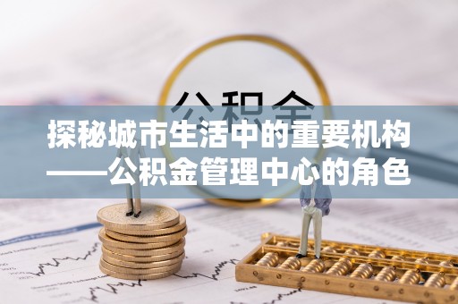 江阳探秘城市生活中的重要机构——公积金管理中心的角色与意义