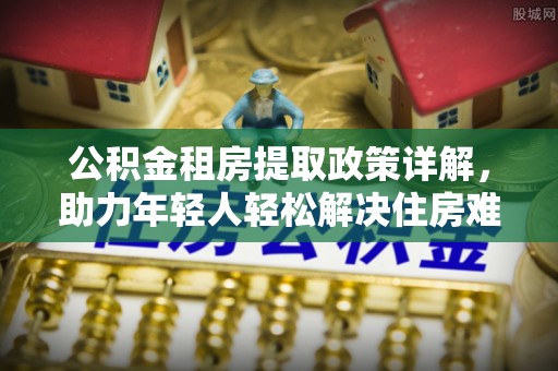 江阳公积金租房提取政策详解，助力年轻人轻松解决住房难题