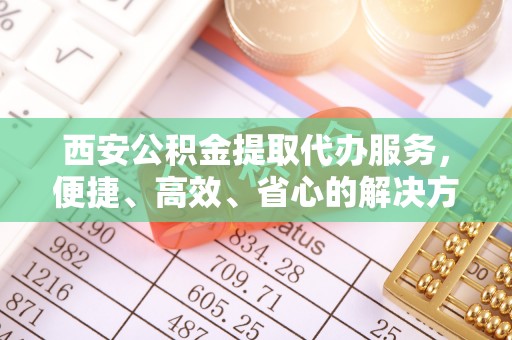 江阳西安公积金提取代办服务，便捷、高效、省心的解决方案