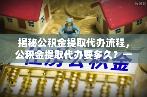 江阳揭秘公积金提取代办流程，公积金提取代办要多久？一文读懂