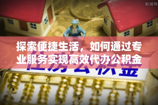 江阳探索便捷生活，如何通过专业服务实现高效代办公积金提取
