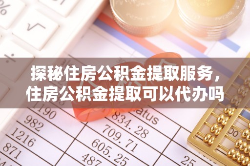 江阳探秘住房公积金提取服务，住房公积金提取可以代办吗的全方位解析