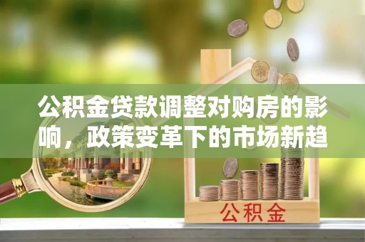 江阳公积金贷款调整对购房的影响，政策变革下的市场新趋势
