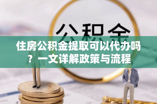江阳住房公积金提取可以代办吗？一文详解政策与流程