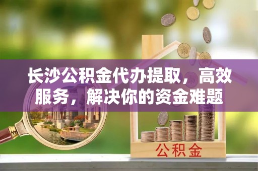 江阳长沙公积金代办提取，高效服务，解决你的资金难题