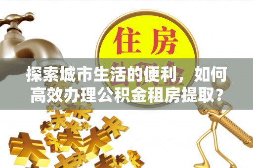 江阳探索城市生活的便利，如何高效办理公积金租房提取？