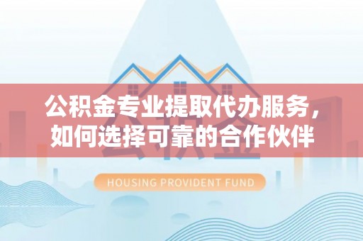 江阳公积金专业提取代办服务，如何选择可靠的合作伙伴